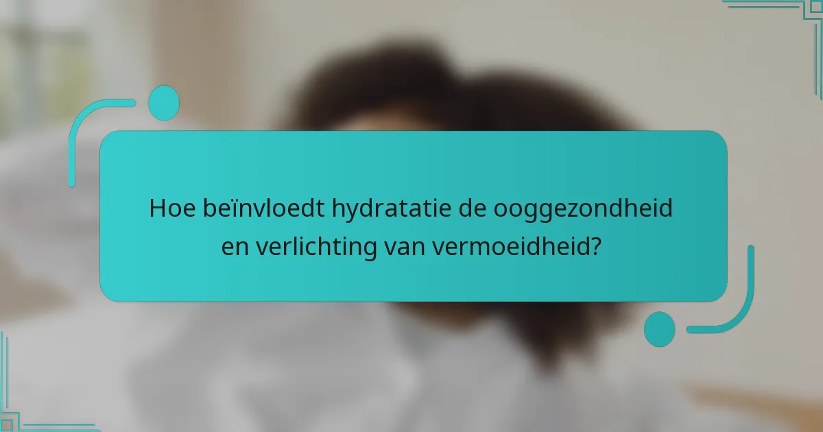 Hoe beïnvloedt hydratatie de ooggezondheid en verlichting van vermoeidheid?