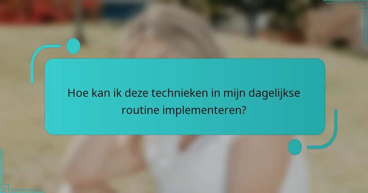 Hoe kan ik deze technieken in mijn dagelijkse routine implementeren?
